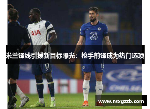 米兰锋线引援新目标曝光：枪手前锋成为热门选项